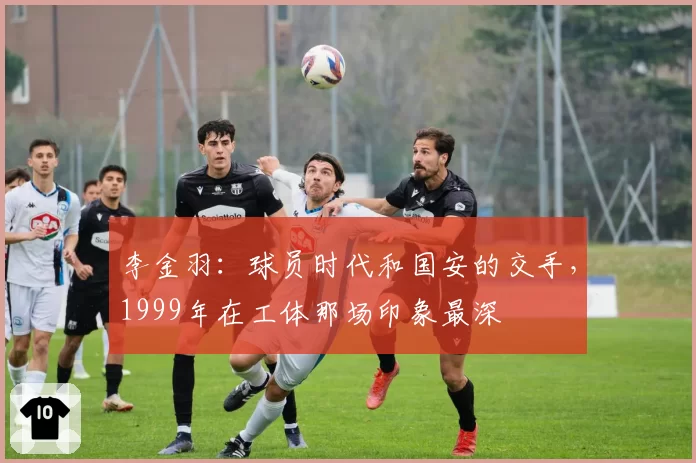 李金羽：球员时代和国安的交手，1999年在工体那场印象最深