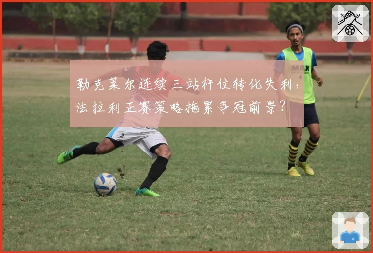 勒克莱尔连续三站杆位转化失利,法拉利正赛策略拖累争冠前景?