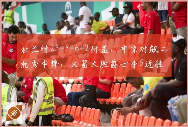 杜兰特25+5+6+2封盖，申京对飙二轮秀中锋，火箭大胜爵士夺5连胜