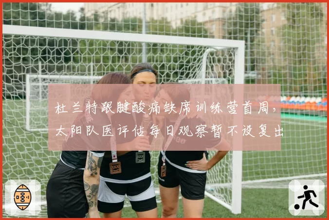 杜兰特跟腱酸痛缺席训练营首周，太阳队医评估每日观察暂不设复出时间表
