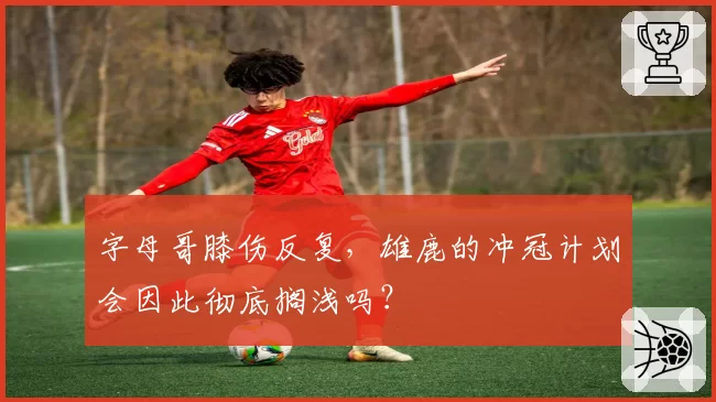 字母哥膝伤反复，雄鹿的冲冠计划会因此彻底搁浅吗？