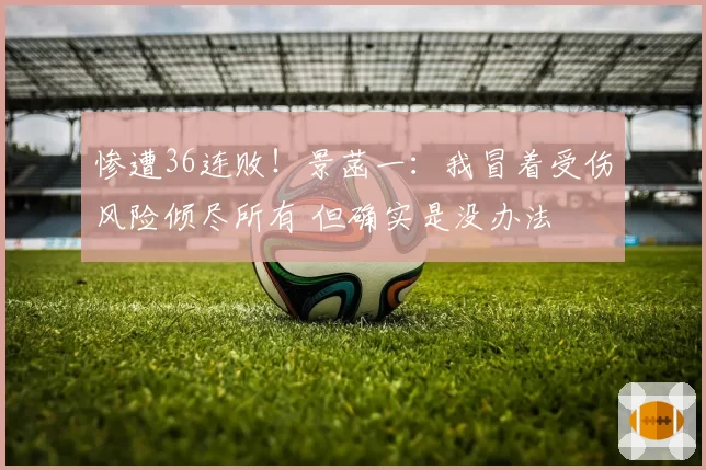 惨遭36连败！景菡一：我冒着受伤风险倾尽所有 但确实是没办法