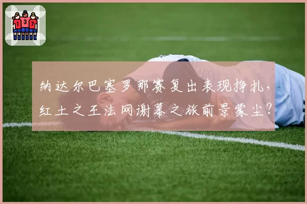 纳达尔巴塞罗那赛复出表现挣扎,红土之王法网谢幕之旅前景蒙尘?