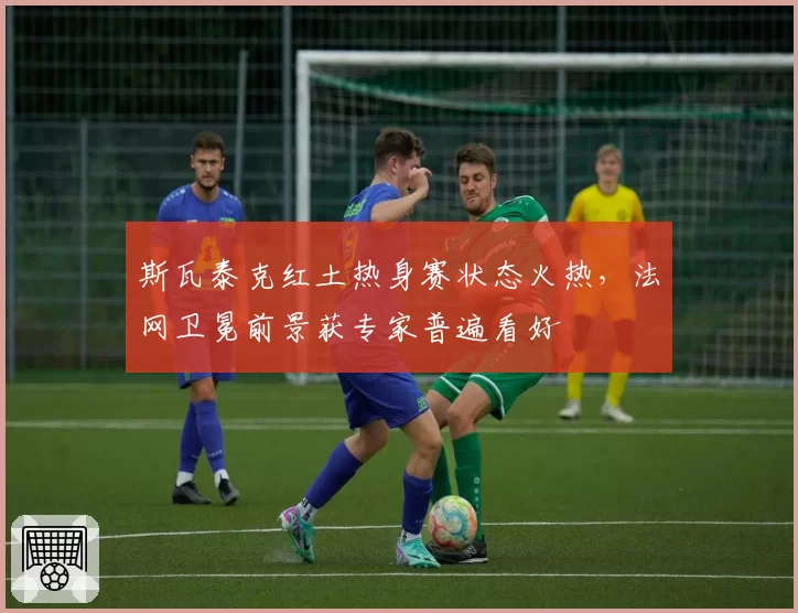 斯瓦泰克红土热身赛状态火热，法网卫冕前景获专家普遍看好