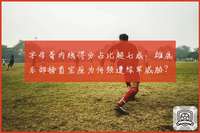 字母哥内线得分占比超七成，雄鹿东部榜首宝座为何频遭绿军威胁？