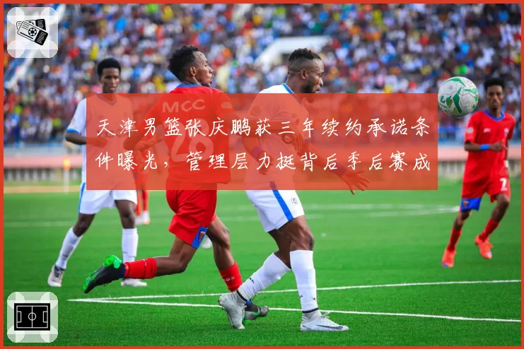 天津男篮张庆鹏获三年续约承诺条件曝光，管理层力挺背后季后赛成硬性考核指标？