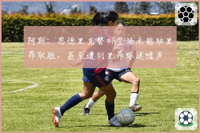 阿斯：恩德里克替补登场未能助里昂取胜，甚至遭到里昂球迷嘘声