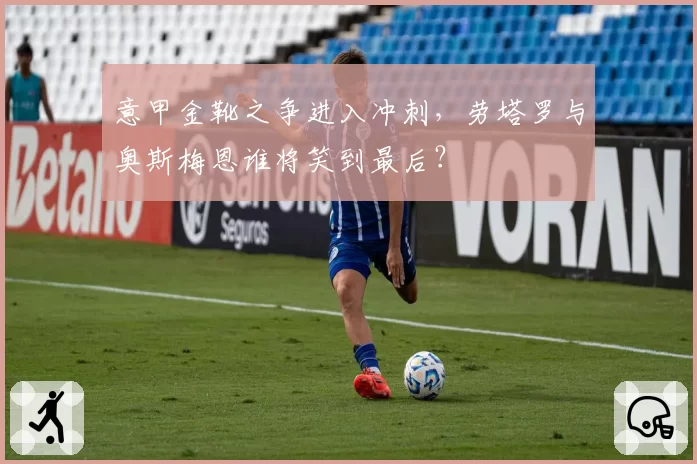 意甲金靴之争进入冲刺，劳塔罗与奥斯梅恩谁将笑到最后？