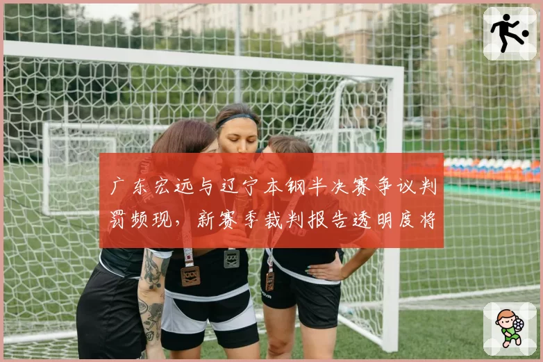 广东宏远与辽宁本钢半决赛争议判罚频现,新赛季裁判报告透明度将成焦点