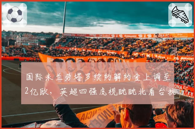国际米兰劳塔罗续约解约金上调至2亿欧，英超四强虎视眈眈北看台抗议