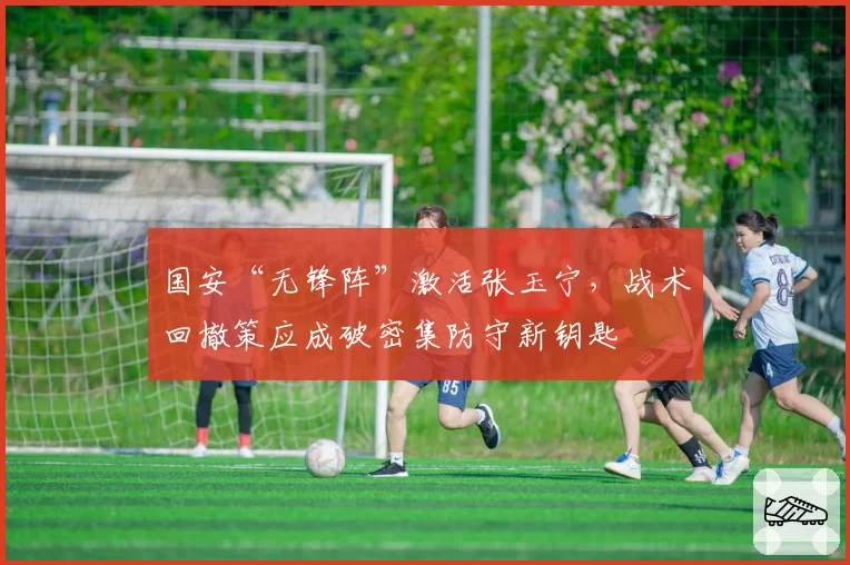 国安“无锋阵”激活张玉宁，战术回撤策应成破密集防守新钥匙