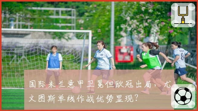 国际米兰意甲卫冕但欧冠出局,尤文图斯单线作战优势显现?