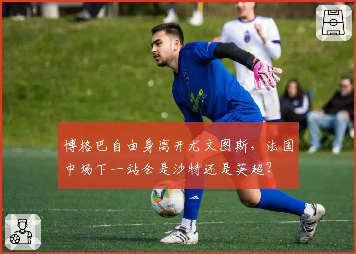 博格巴自由身离开尤文图斯，法国中场下一站会是沙特还是英超？