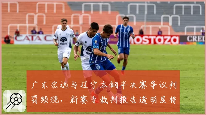 广东宏远与辽宁本钢半决赛争议判罚频现,新赛季裁判报告透明度将成焦点