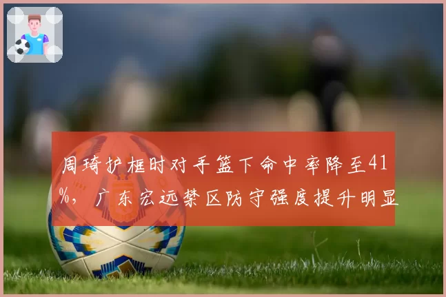 周琦护框时对手篮下命中率降至41%,广东宏远禁区防守强度提升明显